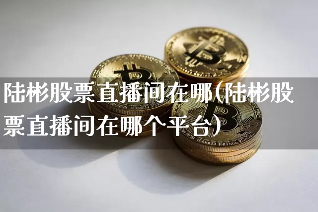 陆彬股票直播间在哪(陆彬股票直播间在哪个平台)_https://www.huakunhengjia.com_金融资讯_第1张