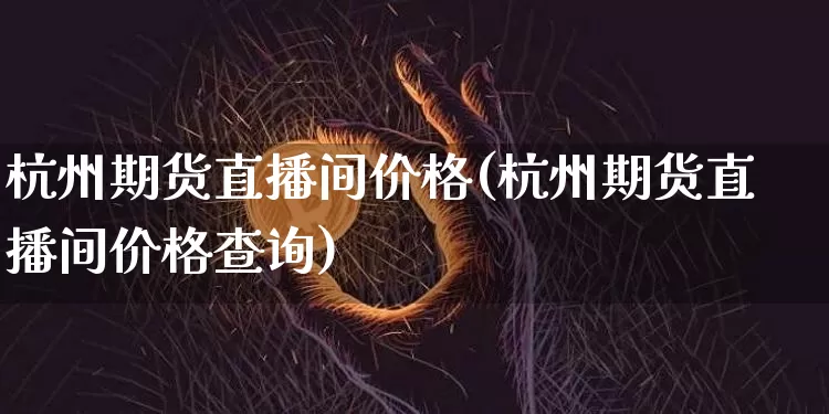 杭州期货直播间价格(杭州期货直播间价格查询)_https://www.huakunhengjia.com_股票资讯_第1张
