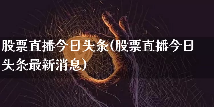 股票直播今日头条(股票直播今日头条最新消息)_https://www.huakunhengjia.com_金融资讯_第1张