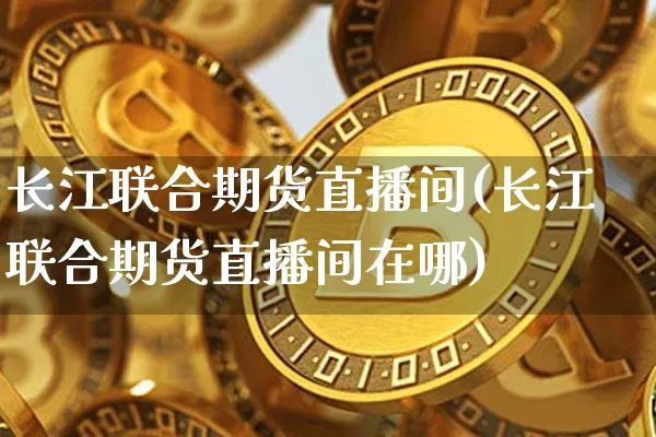 长江联合期货直播间(长江联合期货直播间在哪)_https://www.huakunhengjia.com_期货资讯_第1张