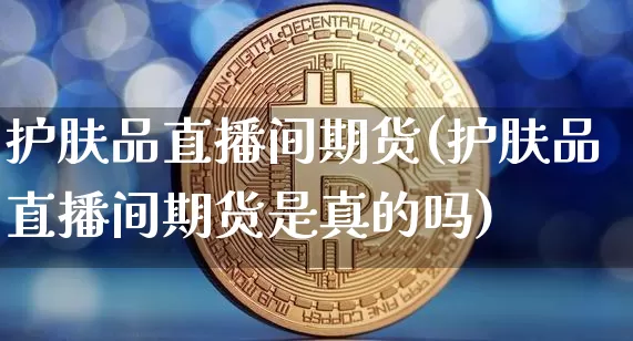 护肤品直播间期货(护肤品直播间期货是真的吗)_https://www.huakunhengjia.com_期货资讯_第1张