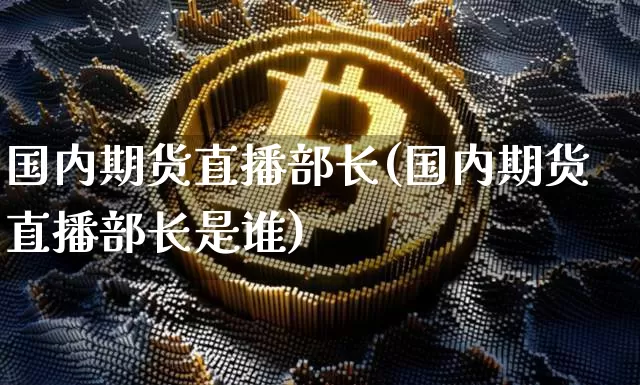 国内期货直播部长(国内期货直播部长是谁)_https://www.huakunhengjia.com_期货资讯_第1张