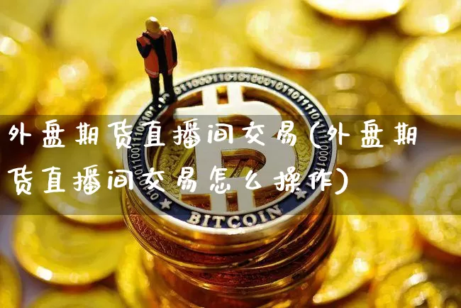 外盘期货直播间交易(外盘期货直播间交易怎么操作)_https://www.huakunhengjia.com_股票资讯_第1张