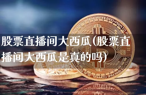 股票直播间大西瓜(股票直播间大西瓜是真的吗)_https://www.huakunhengjia.com_期货资讯_第1张