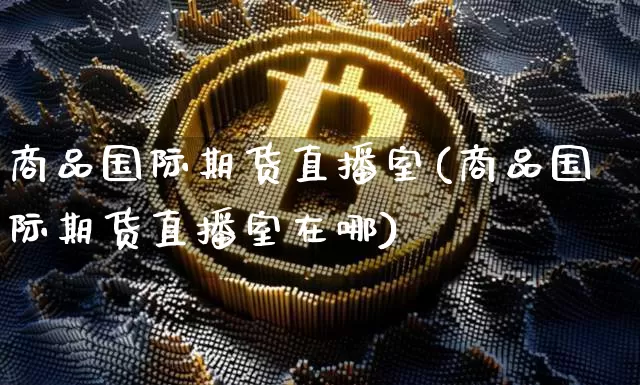 商品国际期货直播室(商品国际期货直播室在哪)_https://www.huakunhengjia.com_期货资讯_第1张