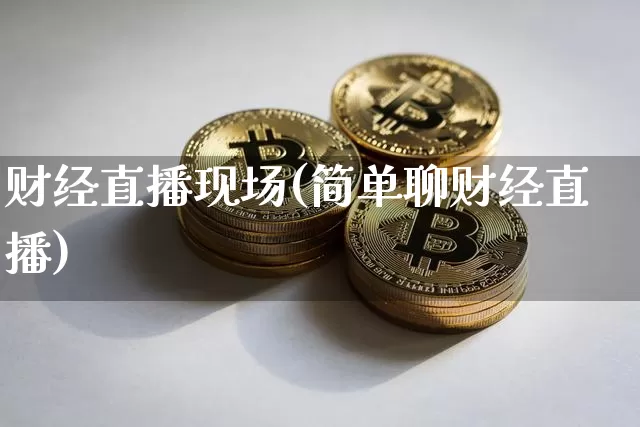 财经直播现场(简单聊财经直播)_https://www.huakunhengjia.com_财经资讯_第1张