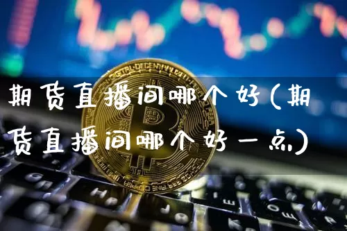 期货直播间哪个好(期货直播间哪个好一点)_https://www.huakunhengjia.com_股票资讯_第1张