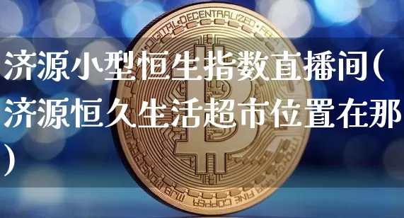济源小型恒生指数直播间(济源恒久生活超市位置在那)_https://www.huakunhengjia.com_金融资讯_第1张