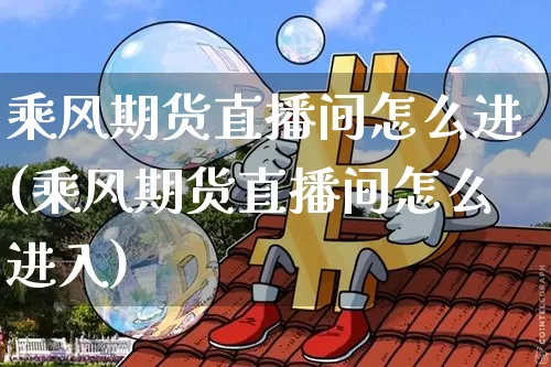 乘风期货直播间怎么进(乘风期货直播间怎么进入)_https://www.huakunhengjia.com_期货资讯_第1张