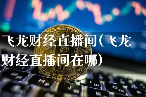 飞龙财经直播间(飞龙财经直播间在哪)_https://www.huakunhengjia.com_财经资讯_第1张