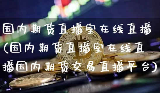 国内期货直播室在线直播(国内期货直播室在线直播国内期货交易直播平台)_https://www.huakunhengjia.com_股票资讯_第1张