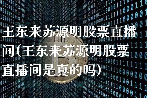 王东来苏源明股票直播间(王东来苏源明股票直播间是真的吗)_https://www.huakunhengjia.com_财经资讯_第1张