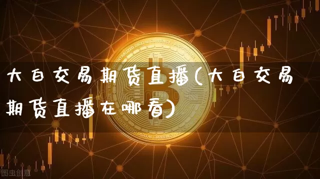 大白交易期货直播(大白交易期货直播在哪看)_https://www.huakunhengjia.com_期货资讯_第1张
