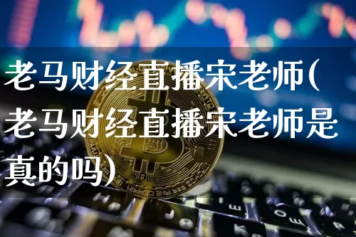 老马财经直播宋老师(老马财经直播宋老师是真的吗)_https://www.huakunhengjia.com_金融资讯_第1张