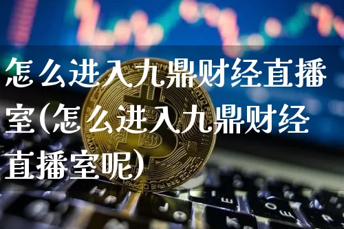 怎么进入九鼎财经直播室(怎么进入九鼎财经直播室呢)_https://www.huakunhengjia.com_股票资讯_第1张
