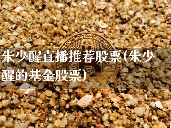 朱少醒直播推荐股票(朱少醒的基金股票)_https://www.huakunhengjia.com_期货资讯_第1张