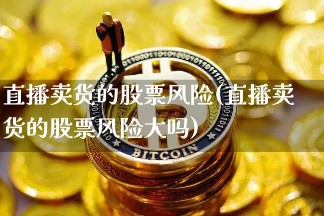 直播卖货的股票风险(直播卖货的股票风险大吗)_https://www.huakunhengjia.com_金融资讯_第1张