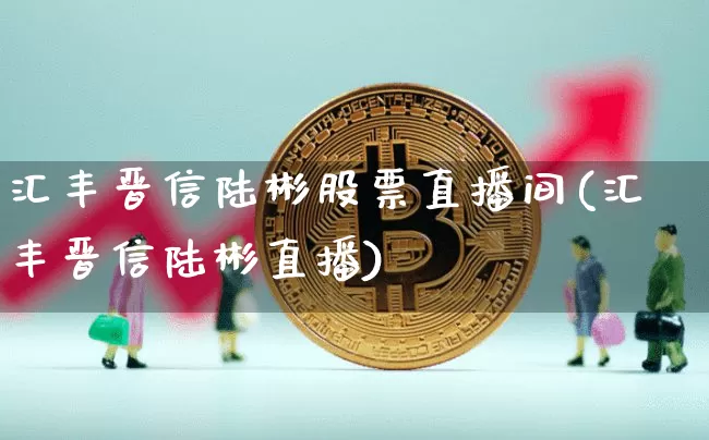 汇丰晋信陆彬股票直播间(汇丰晋信陆彬直播)_https://www.huakunhengjia.com_金融资讯_第1张