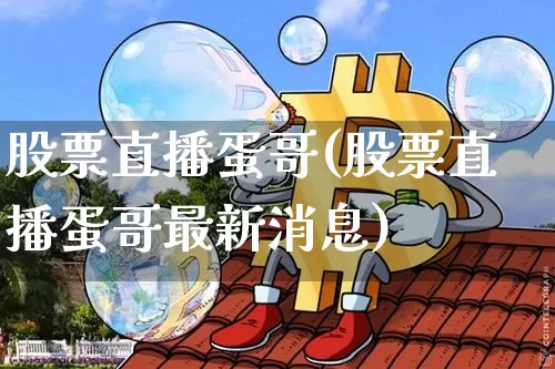 股票直播蛋哥(股票直播蛋哥最新消息)_https://www.huakunhengjia.com_金融资讯_第1张